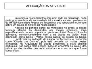 APLICAÇÃO DA ATIVIDADE Iniciamos o nosso trabalho com uma roda de discussão, onde participou membros da comunidade intra e extra escolar, professores da UFT(Universidade Federal do Tocantins), que retrataram muito bem sobre um pouco da história da nossa cidade.  Nascida no período áureo da mineração no Brasil, a cidade também atendia às demandas por metais preciosos, mais especificamente por ouro e prata, no período colonial. Essa exploração aconteceu concomitantemente com a da cidade de Goiás, mais conhecida como Goiás - Velho, antiga capital do estado de Goiás.  Localizada no sudoeste do estado do Tocantins, é conhecida como "Cidade das Colinas", pois está cercada por muitas destas formações. Na Arquitetura da cidade predomina o estilo colonial português. Nas casas mais antigas, pode-se encontrar as iniciais dos patriarcas das famílias que as construíram e o ano em que foram construídas.  