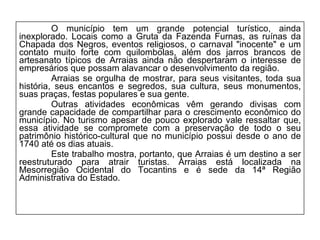 O município tem um grande potencial turístico, ainda inexplorado. Locais como a Gruta da Fazenda Furnas, as ruínas da Chapada dos Negros, eventos religiosos, o carnaval "inocente" e um contato muito forte com quilombolas, além dos jarros brancos de artesanato típicos de Arraias ainda não despertaram o interesse de empresários que possam alavancar o desenvolvimento da região. Arraias se orgulha de mostrar, para seus visitantes, toda sua história, seus encantos e segredos, sua cultura, seus monumentos, suas praças, festas populares e sua gente. Outras atividades econômicas vêm gerando divisas com grande capacidade de compartilhar para o crescimento econômico do município. No turismo apesar de pouco explorado vale ressaltar que, essa atividade se compromete com a preservação de todo o seu patrimônio histórico-cultural que no município possui desde o ano de 1740 até os dias atuais. Este trabalho mostra, portanto, que Arraias é um destino a ser reestruturado para atrair turistas. Arraias está localizada na Mesorregião Ocidental do Tocantins e é sede da 14ª Região Administrativa do Estado. 