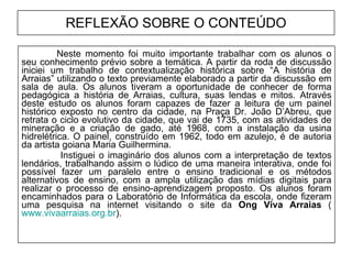 REFLEXÃO SOBRE O CONTEÚDO Neste momento foi muito importante trabalhar com os alunos o seu conhecimento prévio sobre a temática. A partir da roda de discussão iniciei um trabalho de contextualização histórica sobre “A história de Arraias” utilizando o texto previamente elaborado a partir da discussão em sala de aula. Os alunos tiveram a oportunidade de conhecer de forma pedagógica a história de Arraias, cultura, suas lendas e mitos. Através deste estudo os alunos foram capazes de fazer a leitura de um painel histórico exposto no centro da cidade, na Praça Dr. João D’Abreu, que retrata o ciclo evolutivo da cidade, que vai de 1735, com as atividades de mineração e a criação de gado, até 1968, com a instalação da usina hidrelétrica. O painel, construído em 1962, todo em azulejo, é de autoria da artista goiana Maria Guilhermina.   Instiguei o imaginário dos alunos com a interpretação de textos lendários, trabalhando assim o lúdico de uma maneira interativa, onde foi possível fazer um paralelo entre o ensino tradicional e os métodos alternativos de ensino, com a ampla utilização das mídias digitais para realizar o processo de ensino-aprendizagem proposto. Os alunos foram encaminhados para o Laboratório de Informática da escola, onde fizeram uma pesquisa na internet visitando o site da  Ong Viva Arraias  ( www.vivaarraias.org.br ). 