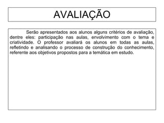 AVALIAÇÃO Serão apresentados aos alunos alguns critérios de avaliação, dentre eles: participação nas aulas, envolvimento com o tema e criatividade. O professor avaliará os alunos em todas as aulas, refletindo e analisando o processo de construção do conhecimento, referente aos objetivos propostos para a temática em estudo. 