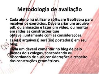 Metodologia de avaliaçãoCada aluno irá utilizar o software GeoGebra para resolver os exercícios. Deverá criar um arquivo pdf, ou animação e fazer um vídeo, ou montar em slides as construções que obteve, juntamente com as considerações.Esse(s) arquivo(s) será(ão) postado(s) em seu blog.Cada um deverá comentar no blog de pelo menos dois colegas, concordando ou discordando de suas considerações a respeito das construções geométricas.