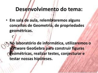 Desenvolvimento do tema:Em sala de aula, relembraremos alguns conceitos de Geometria, de propriedades geométricas.No laboratório de informática, utilizaremos o software GeoGebra para construir figuras geométricas, realizar testes, conjecturar e testar nossas hipóteses.