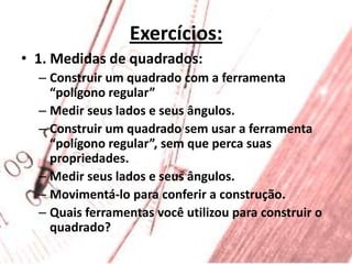 Exercícios:1. Medidas de quadrados:Construir um quadrado com a ferramenta “polígono regular”Medir seus lados e seus ângulos.Construir um quadrado sem usar a ferramenta “polígono regular”, sem que perca suas propriedades.Medir seus lados e seus ângulos.Movimentá-lo para conferir a construção.Quais ferramentas você utilizou para construir o quadrado?