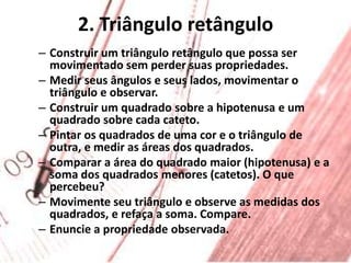 2. Triângulo retânguloConstruir um triângulo retângulo que possa ser movimentado sem perder suas propriedades.Medir seus ângulos e seus lados, movimentar o triângulo e observar.Construir um quadrado sobre a hipotenusa e um quadrado sobre cada cateto.Pintar os quadrados de uma cor e o triângulo de outra, e medir as áreas dos quadrados.Comparar a área do quadrado maior (hipotenusa) e a soma dos quadrados menores (catetos). O que percebeu?Movimente seu triângulo e observe as medidas dos quadrados, e refaça a soma. Compare.Enuncie a propriedade observada.