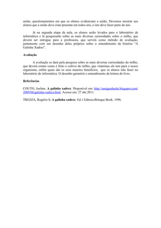 união, questionamentos em que os alunos evidenciam a união. Devemos mostrar aos
alunos que a união deve estar presente em todos nós, e isto deve fazer parte de nós.

       Já na segunda etapa da aula, os alunos serão levados para o laboratório de
informática e lá pesquisarão sobre as mais diversas curiosidades sobre o milho, que
deverá ser entregue para a professora, que servirá como método de avaliação,
juntamente com um desenho deles próprios sobre o entendimento da história “A
Galinha Xadrez”.

Avaliação

       A avaliação se dará pela pesquisa sobre as mais diversas curiosidades do milho,
que deverá conter como é feito o cultivo do milho, que vitaminas ele tem para o nosso
organismo, enfim quais são os seus maiores benefícios, que os alunos irão fazer no
laboratório de informática. O desenho garantirá o entendimento da leitura do livro.

Referências

COUTO, Joelma. A galinha xadrez. Disponível em: http://amigasdaedu.blogspot.com/
2009/06/galinha-xadrez.html. Acesso em: 27 abr.2011.

TREZZA, Rogério S. A galinha xadrez. Ed.1.Editora:Brinque Book. 1996.
 