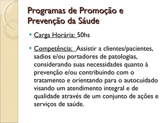 Programas de Promoção e Prevenção da Sáude Carga Horária:  50hs Competência:  Assistir a clientes/pacientes, sadios e/ou portadores de patologias, considerando suas necessidades quanto à prevenção e/ou contribuindo com o tratamento e orientando para o autocuidado visando um atendimento integral e de qualidade através de um conjunto de ações e serviços de saúde. 