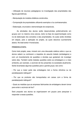 - Utilização de recursos pedagógicos na investigação das propriedades das
figuras geométricas.

- Manipulação de modelos didáticos construídos.

- Comparação de propriedades utilizando exemplos e /ou contraexemplos.

- Elaboração, enunciado e demonstração de conjecturas.

      As atividades dos alunos serão desenvolvidas preferivelmente em
grupos com no máximo cinco alunos, tanto na fase de experimentação como
na de elaboração dos conceitos e das propriedades. As aulas serão divididas
em etapas, para a aplicação do projeto, as quais descrevo sucintamente
abaixo. No total serão 4 horas/aulas.

PRIMEIRA ETAPA:

Como todo projeto, esse, iniciará com uma discussão coletiva sobre o que os
alunos sabem ou conhecem a respeitos do assunto tratado (embalagens) e
com um levantamento de questões e dúvidas que gostariam de investigar
sobre eles. Também serão tratadas questões sobre as embalagens e o meio
ambiente, por exemplo, o acúmulo de lixo presentes na sociedade atualmente.
Serão levantadas algumas questões para o grande grupo, tais como:

- Por que a maior parte das embalagens tem a forma cilíndrica ou de
paralelepípedo retângulo?

- Por que os produtos são transportados em caixas com a forma de
paralelepípedo retângulo?

- Quais as medidas que as empresas fabricantes de embalagens devem tomar
para evitar o acúmulo de lixo?

Será proposto aos alunos se organizassem em grupos para pesquisar e
responder a essas questões.
 