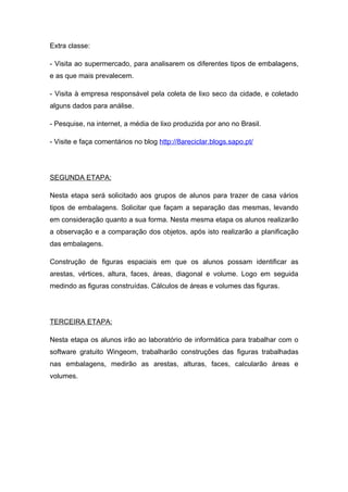 Extra classe:

- Visita ao supermercado, para analisarem os diferentes tipos de embalagens,
e as que mais prevalecem.

- Visita à empresa responsável pela coleta de lixo seco da cidade, e coletado
alguns dados para análise.

- Pesquise, na internet, a média de lixo produzida por ano no Brasil.

- Visite e faça comentários no blog http://8areciclar.blogs.sapo.pt/




SEGUNDA ETAPA:

Nesta etapa será solicitado aos grupos de alunos para trazer de casa vários
tipos de embalagens. Solicitar que façam a separação das mesmas, levando
em consideração quanto a sua forma. Nesta mesma etapa os alunos realizarão
a observação e a comparação dos objetos, após isto realizarão a planificação
das embalagens.

Construção de figuras espaciais em que os alunos possam identificar as
arestas, vértices, altura, faces, áreas, diagonal e volume. Logo em seguida
medindo as figuras construídas. Cálculos de áreas e volumes das figuras.




TERCEIRA ETAPA:

Nesta etapa os alunos irão ao laboratório de informática para trabalhar com o
software gratuito Wingeom, trabalharão construções das figuras trabalhadas
nas embalagens, medirão as arestas, alturas, faces, calcularão áreas e
volumes.
 