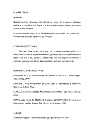 QUARTA ETAPA:

Avaliação:

Qualitativamente: descrição dos alunos de como foi o projeto, aspectos
positivos e negativos, em forma oral em grande grupo e depois em forma
escrita individualmente.

Quantitativamente: cada aluno individualmente responderá um questionário,
onde haverá questões algébricas do conteúdo.




CONSIDERAÇÕES FINAIS

       Por meio deste projeto espera-se que os alunos consigam entender e
vivenciar os conceitos e aplicabilidades da geometria espacial e principalmente
fazer o elo com o seu cotidiano, trabalhando com tecnologias informáticas e
materiais manipuláveis, dentro da perspectiva enativa do conhecimento.




REFERÊNCIAS BIBLIOGRÁFICAS

PERRENOUD, P. As competências para ensinar no século XXI. Porto Alegre:
ArtMed,176p. 2000.

LINDQUIST, Mary Montgomery, SHULTE Albert P. Aprendendo e ensinando
Geometria. Editora Atual.

SMOLE, Kátia Cristina Stocco. Matemática: Ensino Médio. São Paulo: Saraiva,
2005

PONTE, João Pedro da; BROCARDO, Joana; OLIVEIRA, Hélia. Investigações
Matemáticas na Sala de Aula. Belo Horizonte: Autêntica, 2003.




ANEXOS

Software Wingeom: <http://math.exeter.edu/rparris/wingeom.html>
 