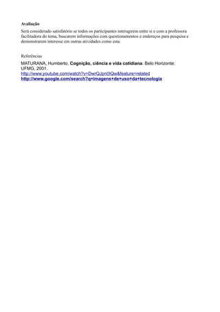 Avaliação
Será considerado satisfatório se todos os participantes interagirem entre si e com a professora
facilitadora do tema, buscarem informações com questionamentos e endereços para pesquisa e
demonstrarem interesse em outras atividades como esta.


Referências
MATURANA, Humberto. Cognição, ciência e vida cotidiana. Belo Horizonte:
UFMG, 2001.
http://www.youtube.com/watch?v=DwrQJpn0IQw&feature=related
http://www.google.com/search?q=imagens+de+uso+da+tecnologia
 