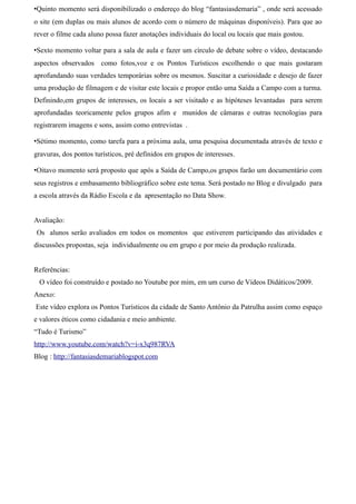 •Quinto momento será disponibilizado o endereço do blog “fantasiasdemaria” , onde será acessado
o site (em duplas ou mais alunos de acordo com o número de máquinas disponíveis). Para que ao
rever o filme cada aluno possa fazer anotações individuais do local ou locais que mais gostou.

•Sexto momento voltar para a sala de aula e fazer um círculo de debate sobre o vídeo, destacando
aspectos observados como fotos,voz e os Pontos Turísticos escolhendo o que mais gostaram
aprofundando suas verdades temporárias sobre os mesmos. Suscitar a curiosidade e desejo de fazer
uma produção de filmagem e de visitar este locais e propor então uma Saída a Campo com a turma.
Definindo,em grupos de interesses, os locais a ser visitado e as hipóteses levantadas para serem
aprofundadas teoricamente pelos grupos afim e munidos de câmaras e outras tecnologias para
registrarem imagens e sons, assim como entrevistas .

•Sétimo momento, como tarefa para a próxima aula, uma pesquisa documentada através de texto e
gravuras, dos pontos turísticos, pré definidos em grupos de interesses.

•Oitavo momento será proposto que após a Saída de Campo,os grupos farão um documentário com
seus registros e embasamento bibliográfico sobre este tema. Será postado no Blog e divulgado para
a escola através da Rádio Escola e da apresentação no Data Show.


Avaliação:
Os alunos serão avaliados em todos os momentos que estiverem participando das atividades e
discussões propostas, seja individualmente ou em grupo e por meio da produção realizada.


Referências:
 O vídeo foi construído e postado no Youtube por mim, em um curso de Vídeos Didáticos/2009.
Anexo:
Este vídeo explora os Pontos Turísticos da cidade de Santo Antônio da Patrulha assim como espaço
e valores éticos como cidadania e meio ambiente.
“Tudo é Turismo”
http://www.youtube.com/watch?v=i-x3q987RVA
Blog : http://fantasiasdemariablogspot.com
 