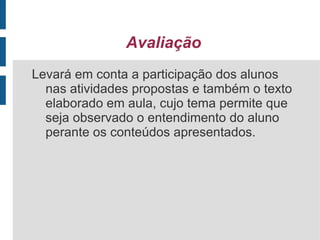 Procedimentos - 1º momento: A professora iniciará a aula apresentando o vídeo “ A menina que odiava livros” (duração 7:21), utilizando como recurso um notebook e através de um multimídia instalado na sala de aula. - 2º momento: Compreensão e interpretação da história de forma oral, tentando levantar assuntos que se relacionem com o tema do leitura. - 3º momento: Análise da história e sua forma de apresentação.  - 4º momento: Construção de um texto coletivo relatando a história apresentada e escrita do mesmo pela professora em papel pardo. - 5º momento: Leitura coletiva do texto. - 6º momento: Em grupos trabalharemos com este texto, cada grupo recortará uma parte do mesmo, após faremos um grande quebra-cabeça, cada grupo troca sua parte e após a leitura em pequno grupo iniciaremos a montagem do quebra-cabeça. 