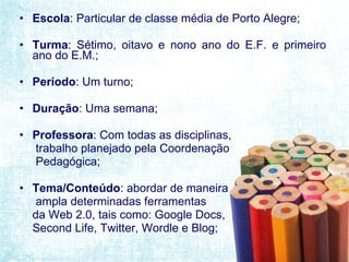 Escola : Particular de classe média de Porto Alegre; Turma : Sétimo, oitavo e nono ano do E.F. e primeiro ano do E.M.; Período : Um turno; Duração : Uma semana; Professora : Com todas as disciplinas, trabalho planejado pela Coordenação  Pedagógica; Tema/Conteúdo : abordar de maneira ampla determinadas ferramentas  da Web 2.0, tais como: Google Docs,  Second Life, Twitter, Wordle e Blog; 