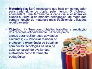 Metodologia :  Será necessário que haja um computador para cada aluno ou dupla, pelo menos. O professor apresentará uma ferramenta a cada dia e ensinará os alunos a utilizá-la de maneira pedagógica, de modo que cumpra função de materiais mais tradicionais utilizados repetidamente; Objetivo : 1 - T em como objetivo trabalhar a ampliação dos recursos rotineiramente utilizados pelos  alunos para realizar suas atividades  escolares; 2 – Propiciar também ao  professor a experiência de trabalhar  com novas tecnologias na sala de  aula, conseguindo avaliar sua efetividade como ferramenta pedagógica; 