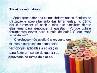 Técnicas avaliativas: Após apresentar aos alunos determinadas técnicas de utilização e aproveitamento das ferramentas, no último dia, o professor irá pedir a eles que escolham dentre elas uma para responder à questão: “Porque utilizar ferramentas novas para a sala de aula? O que você acha disso?”  O professor não avaliará a resposta em si, mas o interesse do aluno pelas  tecnologias aplicadas a educação  para fazer um senso de qual a sua  aprovação na turma de alunos. 