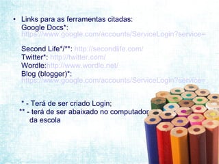 Links para as ferramentas citadas: Google Docs*:  https://www.google.com/accounts/ServiceLogin?service=writely&passive=1209600&continue=https://docs.google.com/&followup=https://docs.google.com/&ltmpl=homepage   Second Life*/**:  http://secondlife.com/   Twitter*:  http://twitter.com/   Wordle: http://www.wordle.net/   Blog (blogger)*:  https://www.google.com/accounts/ServiceLogin?service=blogger&passive=1209600&continue=http%3A%2F%2Fwww.blogger.com%2Fhome&followup=http%3A%2F%2Fwww.blogger.com%2Fhome&ltmpl=start#s01   * - Terá de ser criado Login; ** - terá de ser abaixado no computador da escola 