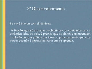 8º Desenvolvimento Se você iniciou com dinâmicas: A função agora é articular os objetivos e os conteúdos com a dinâmica feita, ou seja, é preciso que os alunos compreendam a relação entre a prática e a teoria e principalmente que eles notem que não é apenas na teoria que se aprende.  