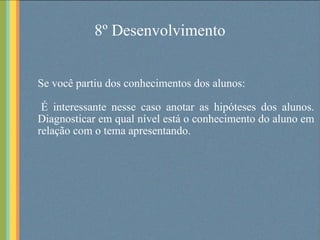 8º Desenvolvimento Se você partiu dos conhecimentos dos alunos: É interessante nesse caso anotar as hipóteses dos alunos. Diagnosticar em qual nível está o conhecimento do aluno em relação com o tema apresentando.  