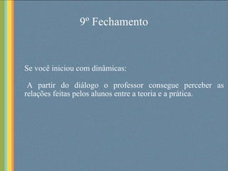 9º Fechamento Se você iniciou com dinâmicas: A partir do diálogo o professor consegue perceber as relações feitas pelos alunos entre a teoria e a prática. 