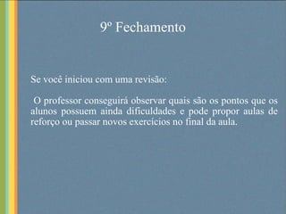 9º Fechamento Se você iniciou com uma revisão: O professor conseguirá observar quais são os pontos que os alunos possuem ainda dificuldades e pode propor aulas de reforço ou passar novos exercícios no final da aula. 