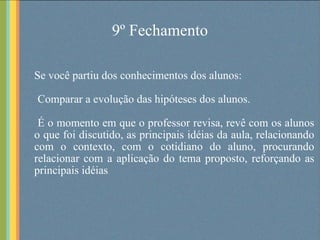 9º Fechamento Se você partiu dos conhecimentos dos alunos: Comparar a evolução das hipóteses dos alunos. É o momento em que o professor revisa, revê com os alunos o que foi discutido, as principais idéias da aula, relacionando com o contexto, com o cotidiano do aluno, procurando relacionar com a aplicação do tema proposto, reforçando as principais idéias . 