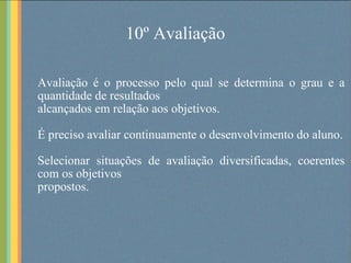 10º Avaliação Avaliação é o processo pelo qual se determina o grau e a quantidade de resultados alcançados em relação aos objetivos.  É preciso avaliar continuamente o desenvolvimento do aluno. Selecionar situações de avaliação diversificadas, coerentes com os objetivos propostos. 