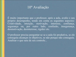10º Avaliação É muito importante que o professor, após a aula, avalie o seu próprio desempenho, tendo em conta os seguintes aspectos: Criatividade, intuição, motivação, interesse, confiança, segurança ou, por outro lado, confusão, insegurança, desmotivação, desinteresse, rigidez etc. O professor precisa perguntar-se se a aula foi produtiva, se ele conseguiu alcançar os objetivos, se não porque não conseguiu. Analisar o que saiu de seu controle... 