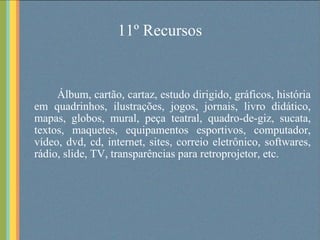 11º Recursos Álbum, cartão, cartaz, estudo dirigido, gráficos, história em quadrinhos, ilustrações, jogos, jornais, livro didático, mapas, globos, mural, peça teatral, quadro-de-giz, sucata, textos, maquetes, equipamentos esportivos, computador, vídeo, dvd, cd, internet, sites, correio eletrônico, softwares, rádio, slide, TV, transparências para retroprojetor, etc. 