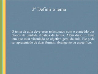 2º Definir o tema O tema da aula deve estar relacionado com o conteúdo dos planos da unidade didática da turma. Além disso, o tema tem que estar vinculado ao objetivo geral da aula. Ele pode ser apresentado de duas formas: abrangente ou específico. 