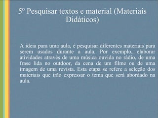 5º Pesquisar textos e material (Materiais Didáticos) A ideia para uma aula, é pesquisar diferentes materiais para serem usados durante a aula. Por exemplo, elaborar atividades através de uma música ouvida no rádio, de uma frase lida no outdoor, da cena de um filme ou de uma imagem de uma revista. Esta etapa se refere a seleção dos materiais que irão expressar o tema que será abordado na aula. 