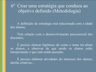 6º  Criar uma estratégia que conduza ao objetivo definido (Metodologia) A definição da estratégia está relacionada com a idade dos alunos; Tem relação com o desenvolvimento psicossocial dos discentes;  É preciso elencar hipóteses de como o tema irá afetar os alunos, e observar de que modo os alunos estão interpretando o que está sendo passado.  É preciso elaborar atividades do interesse dos alunos, tarefas criativas... 