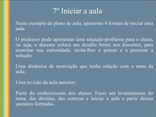 7º Iniciar a aula Neste exemplo de plano de aula, apresento 4 formas de iniciar uma aula: O professor pode apresentar uma situação-problema para o aluno, ou seja, o docente coloca um desafio frente aos discentes, para exercitar sua curiosidade, incita-lhes a pensar e a procurar a solução; Uma dinâmica de motivação que tenha relação com o tema da aula; Uma revisão da aula anterior; Partir do conhecimento dos alunos. Fazer um levantamento do tema, das dúvidas, das certezas e iniciar a aula a partir dessas questões formadas.  