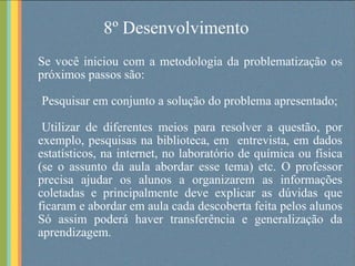 8º Desenvolvimento Se você iniciou com a metodologia da problematização os próximos passos são: Pesquisar em conjunto a solução do problema apresentado; Utilizar de diferentes meios para resolver a questão, por exemplo, pesquisas na biblioteca, em  entrevista, em dados estatísticos, na internet, no laboratório de química ou física (se o assunto da aula abordar esse tema) etc. O professor precisa ajudar os alunos a organizarem as informações coletadas e principalmente deve explicar as dúvidas que ficaram e abordar em aula cada descoberta feita pelos alunos Só assim poderá haver transferência e generalização da aprendizagem.  