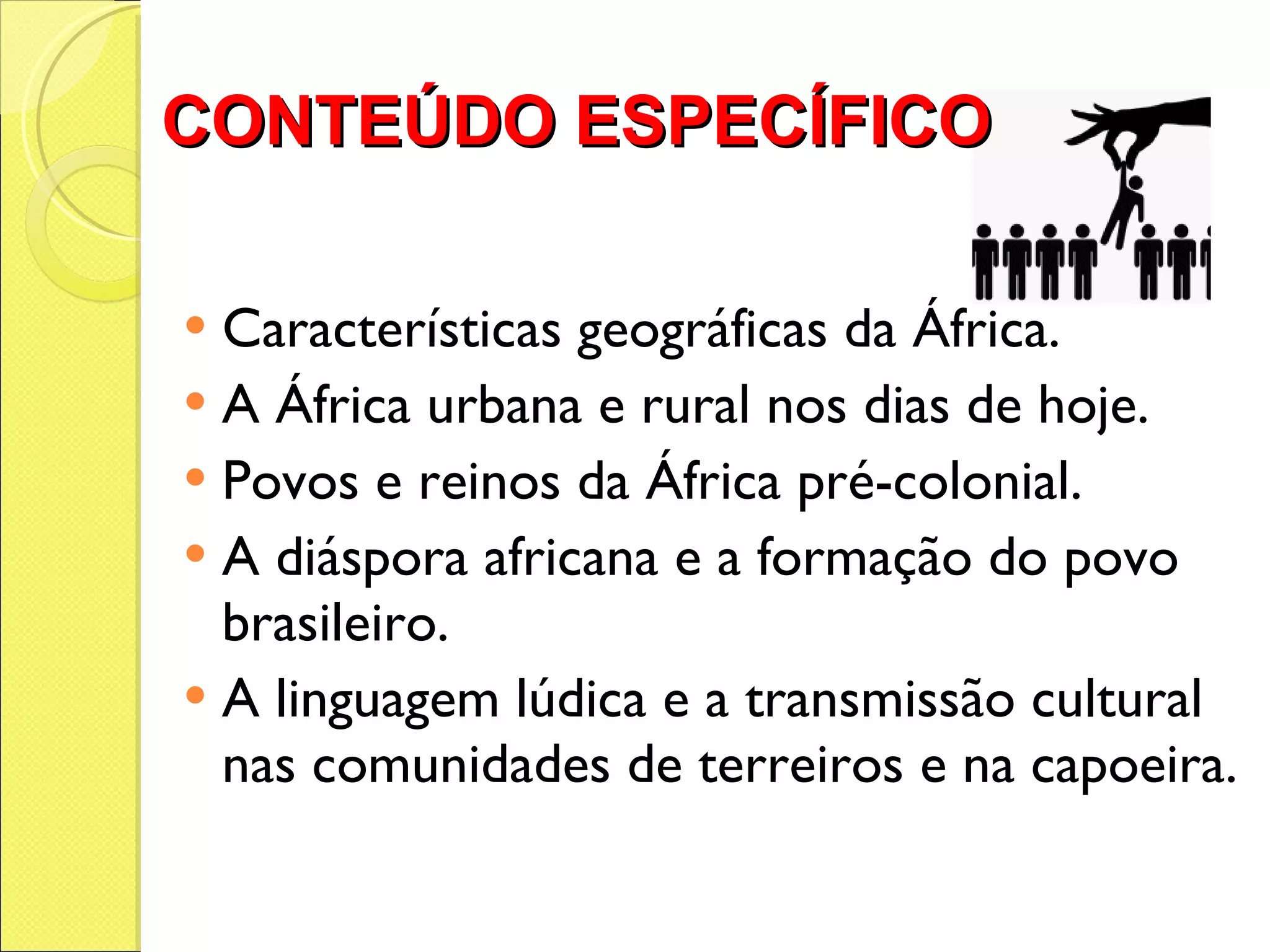 CONTEÚDO ESPECÍFICO  Características geográficas da África. A África urbana e rural nos dias de hoje. Povos e reinos da África pré-colonial. A diáspora africana e a formação do povo brasileiro. A linguagem lúdica e a transmissão cultural nas comunidades de terreiros e na capoeira. 