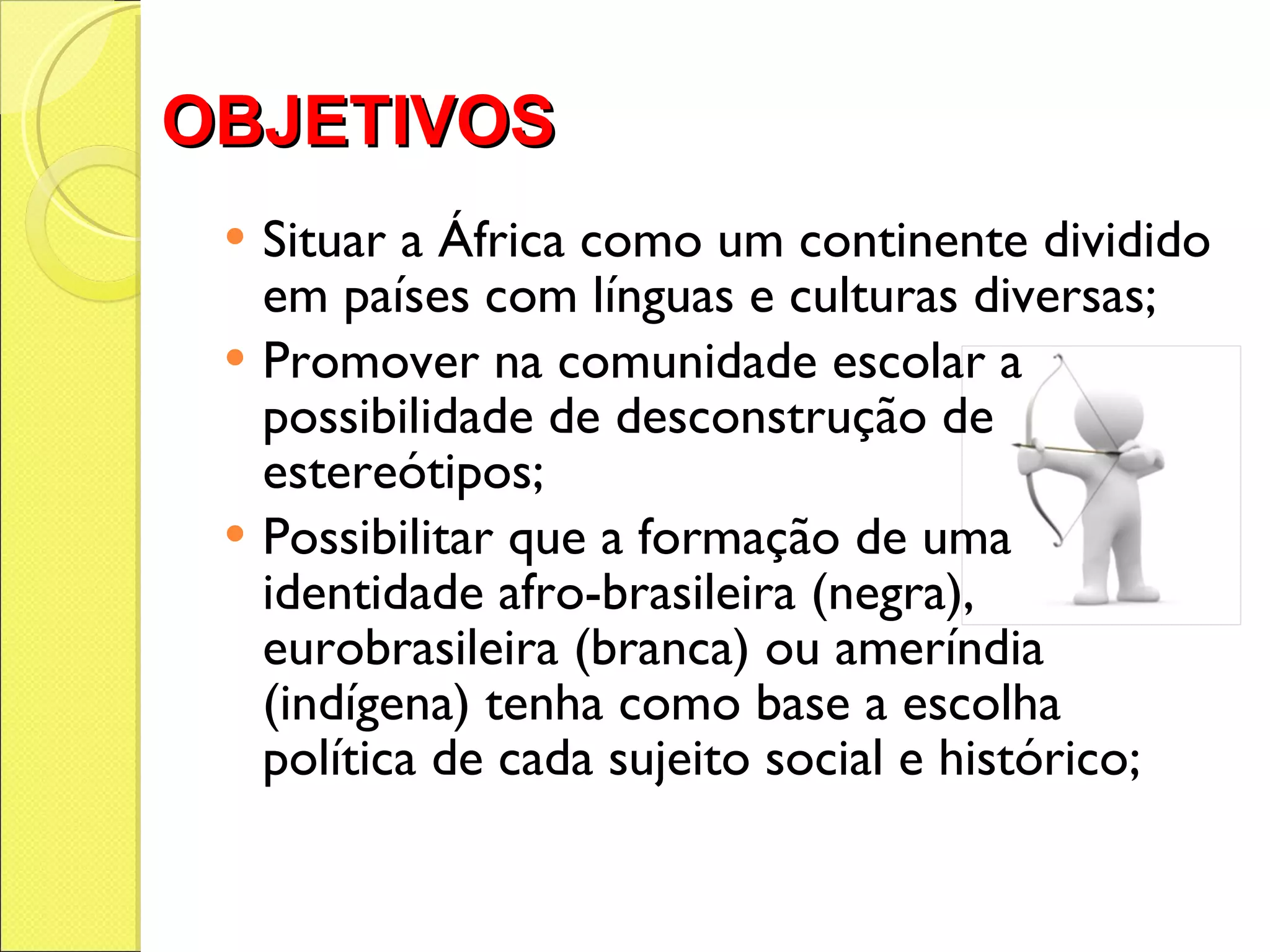 OBJETIVOS Situar a África como um continente dividido em países com línguas e culturas diversas; Promover na comunidade escolar a possibilidade de desconstrução de estereótipos;  Possibilitar que a formação de uma identidade afro-brasileira (negra), eurobrasileira (branca) ou ameríndia (indígena) tenha como base a escolha política de cada sujeito social e histórico; 