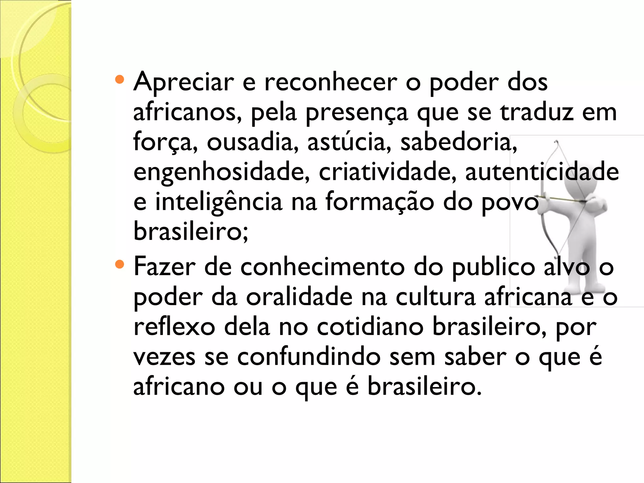 Apreciar e reconhecer o poder dos africanos, pela presença que se traduz em força, ousadia, astúcia, sabedoria, engenhosidade, criatividade, autenticidade e inteligência na formação do povo brasileiro;  Fazer de conhecimento do publico alvo o poder da oralidade na cultura africana e o reflexo dela no cotidiano brasileiro, por vezes se confundindo sem saber o que é africano ou o que é brasileiro.  