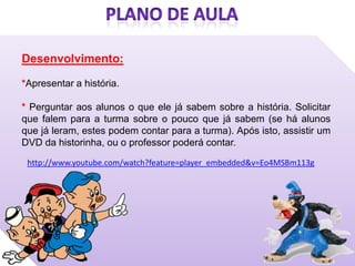 Desenvolvimento:

*Apresentar a história.

* Perguntar aos alunos o que ele já sabem sobre a história. Solicitar
que falem para a turma sobre o pouco que já sabem (se há alunos
que já leram, estes podem contar para a turma). Após isto, assistir um
DVD da historinha, ou o professor poderá contar.
 http://www.youtube.com/watch?feature=player_embedded&v=Eo4MSBm113g
 