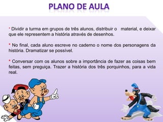 * Dividir a turma em grupos de três alunos, distribuir o material, e deixar
que ele representem a história através de desenhos.

* No final, cada aluno escreve no caderno o nome dos personagens da
história. Dramatizar se possível.

* Conversar com os alunos sobre a importância de fazer as coisas bem
feitas, sem preguiça. Trazer a história dos três porquinhos, para a vida
real.
 