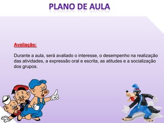 Avaliação:

Durante a aula, será avaliado o interesse, o desempenho na realização
das atividades, a expressão oral e escrita, as atitudes e a socialização
dos grupos.
 