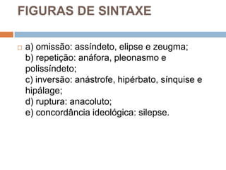 FIGURAS DE SINTAXE

   a) omissão: assíndeto, elipse e zeugma;
    b) repetição: anáfora, pleonasmo e
    polissíndeto;
    c) inversão: anástrofe, hipérbato, sínquise e
    hipálage;
    d) ruptura: anacoluto;
    e) concordância ideológica: silepse.
 