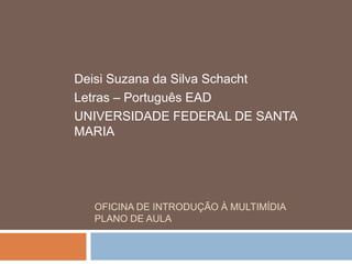 Deisi Suzana da Silva Schacht
Letras – Português EAD
UNIVERSIDADE FEDERAL DE SANTA
MARIA




  OFICINA DE INTRODUÇÃO À MULTIMÍDIA
  PLANO DE AULA
 