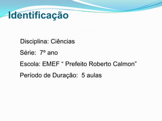 Identificação

  Disciplina: Ciências
  Série: 7º ano
  Escola: EMEF “ Prefeito Roberto Calmon”
  Período de Duração: 5 aulas
 