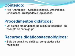 Conteúdo:
 Filo Arthropoda – Classes: Insetos, Aracnídeos,
 Crustáceos, Quilópodes e Diplopodes.


Procedimentos didáticos:
 Os alunos em grupos farão a leitura/ pesquisa do
 assunto de cada grupo.


Recursos didáticos/tecnológicos:
 Sala de aula, livro didático, computador e kit
 multimídia
 