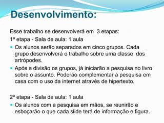 Desenvolvimento:
Esse trabalho se desenvolverá em 3 etapas:
1ª etapa - Sala de aula: 1 aula
 Os alunos serão separados em cinco grupos. Cada
  grupo desenvolverá o trabalho sobre uma classe dos
  artrópodes.
 Após a divisão os grupos, já iniciarão a pesquisa no livro
  sobre o assunto. Poderão complementar a pesquisa em
  casa com o uso da internet através de hipertexto.

2ª etapa - Sala de aula: 1 aula
 Os alunos com a pesquisa em mãos, se reunirão e
  esboçarão o que cada slide terá de informação e figura.
 
