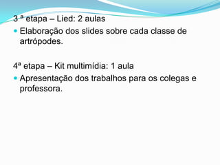 3 ª etapa – Lied: 2 aulas
 Elaboração dos slides sobre cada classe de
  artrópodes.

4ª etapa – Kit multimídia: 1 aula
 Apresentação dos trabalhos para os colegas e
  professora.
 