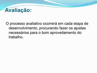 Avaliação:

O processo avaliativo ocorrerá em cada etapa de
 desenvolvimento, procurando fazer os ajustes
 necessários para o bom aproveitamento do
 trabalho.
 