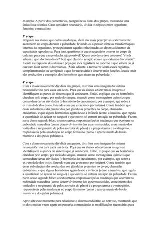 exemplo. A partir dos comentários, reorganize as listas dos grupos, montando uma
única lista coletiva. Caso considere necessário, divida os tópicos entre organismo
feminino e masculino.

3ª etapa
Pergunte aos alunos que outras mudanças, além das mais perceptíveis externamente,
acontecem no corpo durante a puberdade, levando-os a pensar sobre as transformações
internas do organismo, principalmente aquelas relacionadas ao desenvolvimento da
capacidade reprodutiva. Para isso, questione: o que é necessário ocorrer no corpo de
cada um para que a reprodução seja possível? Quem coordena esse processo? Vocês
sabem o que são hormônios? Será que eles têm relação com o que estamos discutindo?
Escute as respostas dos alunos e peça que eles registrem no caderno o que sabem ou já
ouviram falar sobre os hormônios. (Mais adiante, a turma revisitará esses registros,
complementando ou corrigindo o que for necessário e descrevendo funções, locais onde
são produzidos e exemplos dos hormônios que atuam na puberdade.)

4ª etapa
Com a classe novamente dividida em grupos, distribua uma imagem do sistema
neuroendócrino para cada um deles. Peça que os alunos observem as imagens e
identifiquem as partes do sistema que já conhecem. Então, explique que os hormônios
circulam pelo corpo, por meio do sangue, atuando como mensageiros químicos que
comandam certas atividades (o hormônio do crescimento, por exemplo, age sobre a
extremidade dos ossos, fazendo com que cresçamos por inteiro). Conte também que
essas substâncias são produzidas por glândulas presentes no corpo, chamadas
endócrinas, e que alguns hormônios agem desde a infância (como a insulina, que regula
a quantidade de açúcar no sangue) e que outros só entram em ação na puberdade. Fazem
parte desse segundo bloco a testosterona, responsável pelas mudanças que ocorrem na
puberdade masculina (como desenvolvimento dos espermatozoides, crescimento dos
testículos e surgimento de pelos ao redor do pênis) e a progesterona e o estrogênio,
responsáveis pelas mudanças no corpo feminino (como o aparecimento do botão
mamário e dos pelos pubianos).

Com a classe novamente dividida em grupos, distribua uma imagem do sistema
neuroendócrino para cada um deles. Peça que os alunos observem as imagens e
identifiquem as partes do sistema que já conhecem. Então, explique que os hormônios
circulam pelo corpo, por meio do sangue, atuando como mensageiros químicos que
comandam certas atividades (o hormônio do crescimento, por exemplo, age sobre a
extremidade dos ossos, fazendo com que cresçamos por inteiro). Conte também que
essas substâncias são produzidas por glândulas presentes no corpo, chamadas
endócrinas, e que alguns hormônios agem desde a infância (como a insulina, que regula
a quantidade de açúcar no sangue) e que outros só entram em ação na puberdade. Fazem
parte desse segundo bloco a testosterona, responsável pelas mudanças que ocorrem na
puberdade masculina (como desenvolvimento dos espermatozoides, crescimento dos
testículos e surgimento de pelos ao redor do pênis) e a progesterona e o estrogênio,
responsáveis pelas mudanças no corpo feminino (como o aparecimento do botão
mamário e dos pelos pubianos).

Aproveite esse momento para relacionar o sistema endócrino ao nervoso, mostrando que
os dois muitas vezes agem em parceria, comandando as modificações necessárias para
 