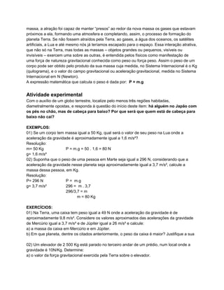 massa, a atração foi capaz de manter “presos” ao redor da nova massa os gases que estavam
próximos a ela, formando uma atmosfera e completando, assim, o processo de formação do
planeta Terra. Se não fossem atraídos pela Terra, ao gases, a água dos oceanos, os satélites
artificiais, a Lua e até mesmo nós já teríamos escapado para o espaço. Essa interação atrativa,
que não só na Terra, mas todas as massas – objetos grandes ou pequenos, visíveis ou
invisíveis – exercem uma sobre as outras, é entendida pelos físicos como manifestação de
uma força de natureza gravitacional conhecida como peso ou força peso. Assim o peso de um
corpo pode ser obtido pelo produto da sua massa cuja medida, no Sistema Internacional é o Kg
(quilograma), e o valor do campo gravitacional ou aceleração gravitacional, medida no Sistema
Internacional em N (Newton).
A expressão matemática que calcula o peso é dada por: P = m.g


Atividade experimental
Com o auxílio de um globo terrestre, localize pelo menos três regiões habitadas,
diametralmente opostas, e responda à questão do início deste item: há alguém no Japão com
os pés no chão, mas de cabeça para baixo? Por que será que quem está de cabeça para
baixo não cai?

EXEMPLOS:
01) Se um corpo tem massa igual a 50 Kg, qual será o valor de seu peso na Lua onde a
aceleração da gravidade é aproximadamente igual a 1,6 m/s²?
Resolução:
m= 50 Kg             P = m.g = 50 . 1,6 = 80 N
g= 1,6 m/s²
02) Suponha que o peso de uma pessoa em Marte seja igual a 296 N, considerando que a
aceleração da gravidade nesse planeta seja aproximadamente igual a 3,7 m/s², calcule a
massa dessa pessoa, em Kg.
Resolução:
P= 296 N             P = m.g
g= 3,7 m/s²          296 = m . 3,7
                     296/3,7 = m
                           m = 80 Kg

EXERCÍCIOS:
01) Na Terra, uma caixa tem peso igual a 49 N onde a aceleração da gravidade é de
aproximadamente 9,8 m/s². Considere os valores aproximados das acelerações da gravidade
de Mercúrio igual a 3,7 m/s² e de Júpiter igual a 26 m/s² e calcule:
a) a massa da caixa em Mercúrio e em Júpiter.
b) Em que planeta, dentre os citados anteriormente, o peso da caixa é maior? Justifique a sua

02) Um elevador de 2 500 Kg está parado no terceiro andar de um prédio, num local onde a
gravidade é 10N/Kg. Determine:
a) o valor da força gravitacional exercida pela Terra sobre o elevador.
 