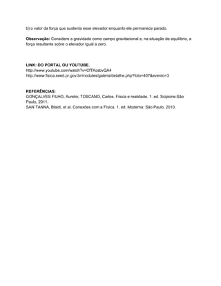 b) o valor da força que sustenta esse elevador enquanto ele permanece parado.

Observação: Considere a gravidade como campo gravitacional e, na situação de equilíbrio, a
força resultante sobre o elevador igual a zero.




LINK: DO PORTAL OU YOUTUBE.
http://www.youtube.com/watch?v=CfTKcsbvQA4
http://www.fisica.seed.pr.gov.br/modules/galeria/detalhe.php?foto=407&evento=3


REFERÊNCIAS:
GONÇALVES FILHO, Aurelio; TOSCANO, Carlos. Física e realidade. 1. ed. Scipione:São
Paulo, 2011.
SAN`TANNA, Blaidi, et al. Conexões com a Física. 1. ed. Moderna: São Paulo, 2010.
 