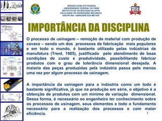 SERVIÇO PÚBLICO FEDERAL
                    UNIVERSIDADE FEDERAL DO PARÁ
                  INSTITUTO DE TECNOLOGIA DA UFPA
                 FACULDADE DE ENGENHARIA MECÂNICA
                   DISCIPLINA: USINAGEM DOS METAIS




IMPORTÂNCIA DA DISCIPLINA
O processo de usinagem – remoção de material com produção de
cavaco – sendo um dos processos de fabricação mais populares
e em todo o mundo, é bastante utilizado pelas indústrias de
manufatura (Trent, 1985), justificado pelo atendimento de boas
condições de custo e produtividade, possibilitando fabricar
produtos com o grau de tolerância dimensional desejada. A
maioria das peças produzidas pela indústria passa pelo menos
uma vez por algum processo de usinagem.

A importância da usinagem para a indústria como um todo é
bastante significativa, já que na produção em série, o objetivo é a
obtenção de produtos com um mínimo de variação dimensional.
Dessa forma, é necessário ao engenheiro ter conhecimento sobre
os processos de usinagem, seus elementos e todo o fundamento
necessário para a realização dos processos e com maior
eficiência.                                                   3
 